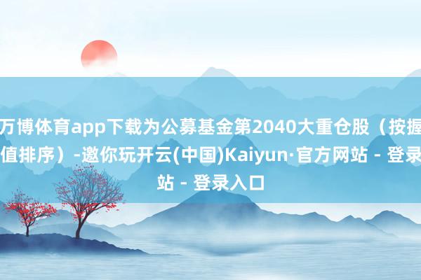 万博体育app下载为公募基金第2040大重仓股（按握股市值排序）-邀你玩开云(中国)Kaiyun·官方网站 - 登录入口