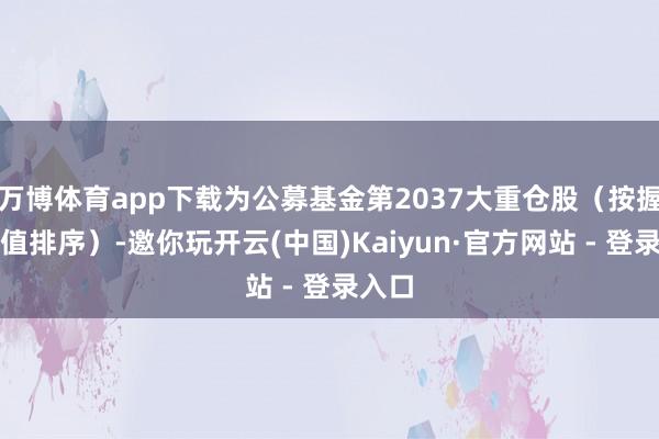 万博体育app下载为公募基金第2037大重仓股（按握股市值排序）-邀你玩开云(中国)Kaiyun·官方网站 - 登录入口