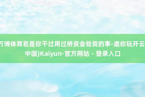 万博体育若是你干过用过桥资金验资的事-邀你玩开云(中国)Kaiyun·官方网站 - 登录入口