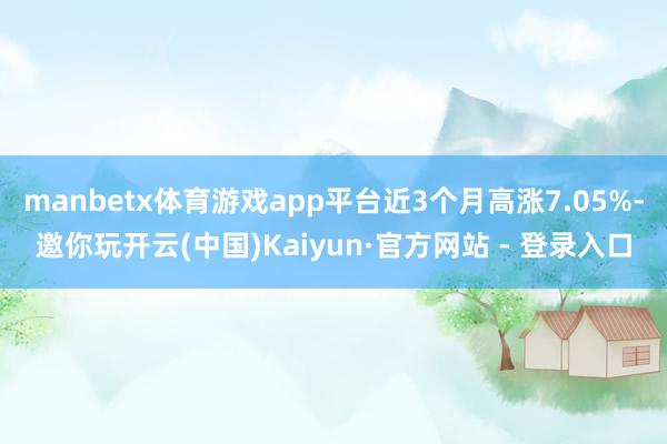 manbetx体育游戏app平台近3个月高涨7.05%-邀你玩开云(中国)Kaiyun·官方网站 - 登录入口