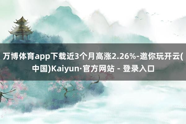 万博体育app下载近3个月高涨2.26%-邀你玩开云(中国)Kaiyun·官方网站 - 登录入口