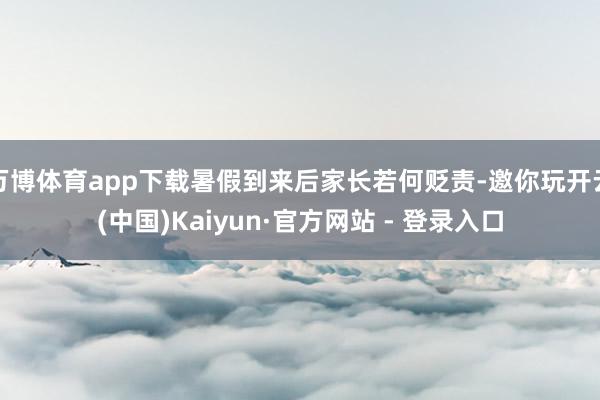 万博体育app下载暑假到来后家长若何贬责-邀你玩开云(中国)Kaiyun·官方网站 - 登录入口