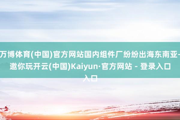 万博体育(中国)官方网站国内组件厂纷纷出海东南亚-邀你玩开云(中国)Kaiyun·官方网站 - 登录入口