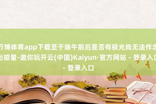 万博体育app下载至于端午前后是否有极光尚无法作念出掂量-邀你玩开云(中国)Kaiyun·官方网站 - 登录入口