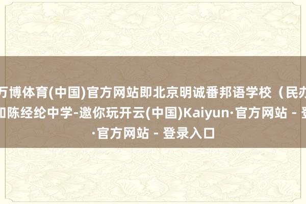 万博体育(中国)官方网站即北京明诚番邦语学校（民办学校）和陈经纶中学-邀你玩开云(中国)Kaiyun·官方网站 - 登录入口