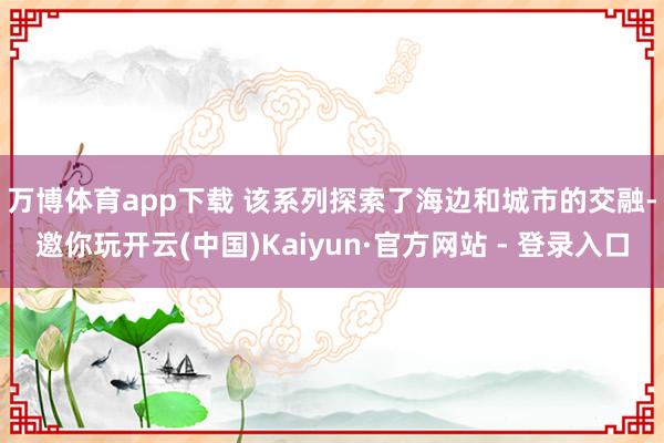 万博体育app下载 　　该系列探索了海边和城市的交融-邀你玩开云(中国)Kaiyun·官方网站 - 登录入口