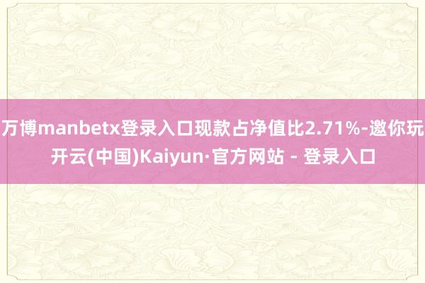 万博manbetx登录入口现款占净值比2.71%-邀你玩开云(中国)Kaiyun·官方网站 - 登录入口