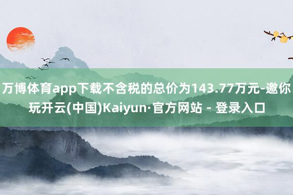 万博体育app下载不含税的总价为143.77万元-邀你玩开云(中国)Kaiyun·官方网站 - 登录入口