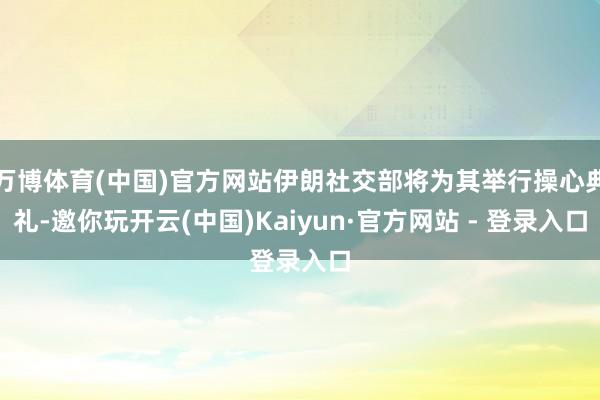 万博体育(中国)官方网站伊朗社交部将为其举行操心典礼-邀你玩开云(中国)Kaiyun·官方网站 - 登录入口