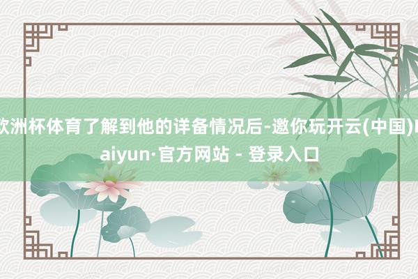 欧洲杯体育了解到他的详备情况后-邀你玩开云(中国)Kaiyun·官方网站 - 登录入口