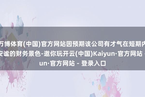 万博体育(中国)官方网站因预期该公司有才气在短期内保握相对安谧的财务景色-邀你玩开云(中国)Kaiyun·官方网站 - 登录入口