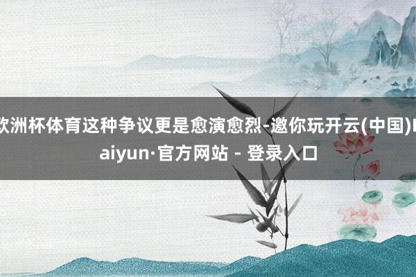 欧洲杯体育这种争议更是愈演愈烈-邀你玩开云(中国)Kaiyun·官方网站 - 登录入口