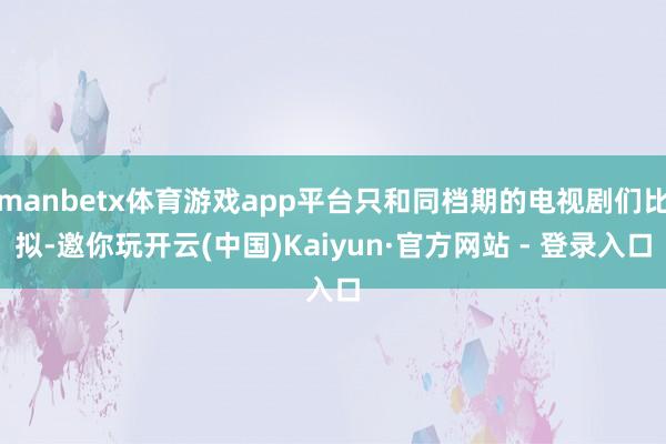 manbetx体育游戏app平台只和同档期的电视剧们比拟-邀你玩开云(中国)Kaiyun·官方网站 - 登录入口