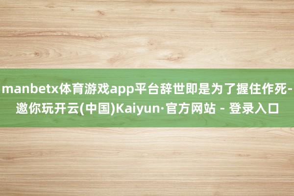 manbetx体育游戏app平台辞世即是为了握住作死-邀你玩开云(中国)Kaiyun·官方网站 - 登录入口