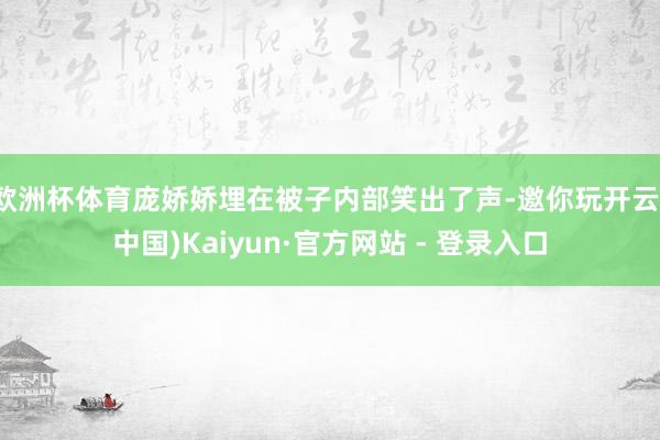 欧洲杯体育庞娇娇埋在被子内部笑出了声-邀你玩开云(中国)Kaiyun·官方网站 - 登录入口