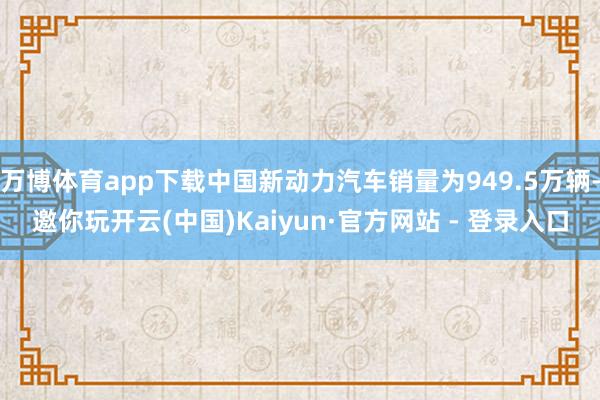 万博体育app下载中国新动力汽车销量为949.5万辆-邀你玩开云(中国)Kaiyun·官方网站 - 登录入口