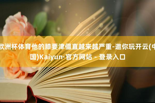 欧洲杯体育他的膝要津僵直越来越严重-邀你玩开云(中国)Kaiyun·官方网站 - 登录入口