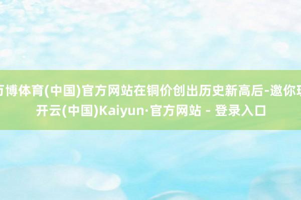 万博体育(中国)官方网站在铜价创出历史新高后-邀你玩开云(中国)Kaiyun·官方网站 - 登录入口