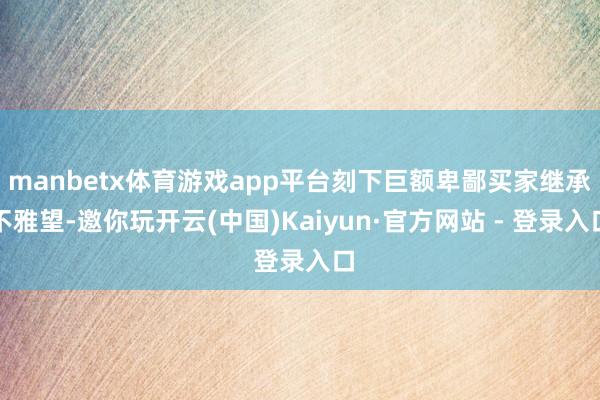 manbetx体育游戏app平台刻下巨额卑鄙买家继承不雅望-邀你玩开云(中国)Kaiyun·官方网站 - 登录入口