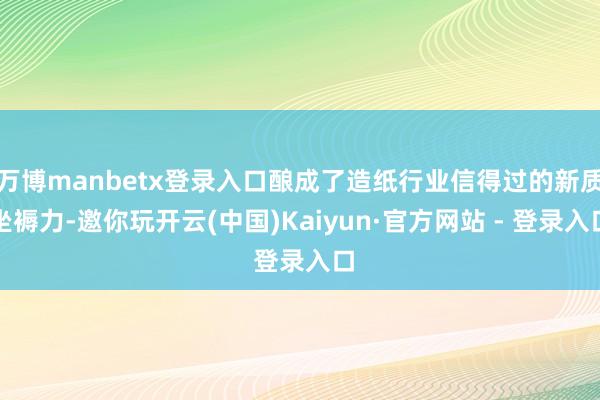 万博manbetx登录入口酿成了造纸行业信得过的新质坐褥力-邀你玩开云(中国)Kaiyun·官方网站 - 登录入口