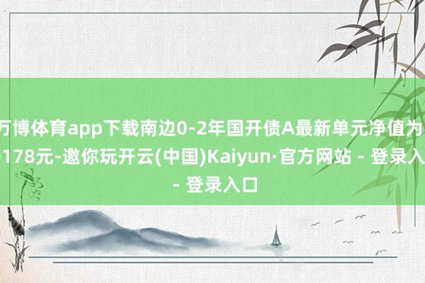 万博体育app下载南边0-2年国开债A最新单元净值为1.0178元-邀你玩开云(中国)Kaiyun·官方网站 - 登录入口