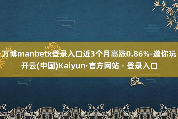 万博manbetx登录入口近3个月高涨0.86%-邀你玩开云(中国)Kaiyun·官方网站 - 登录入口