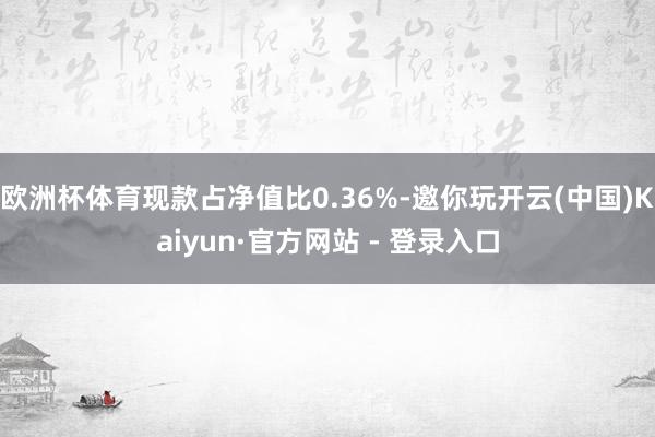 欧洲杯体育现款占净值比0.36%-邀你玩开云(中国)Kaiyun·官方网站 - 登录入口