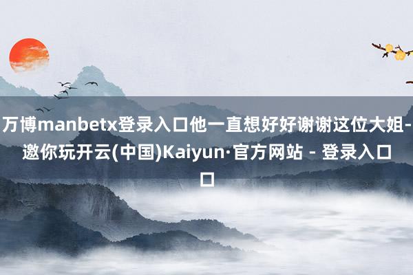 万博manbetx登录入口他一直想好好谢谢这位大姐-邀你玩开云(中国)Kaiyun·官方网站 - 登录入口