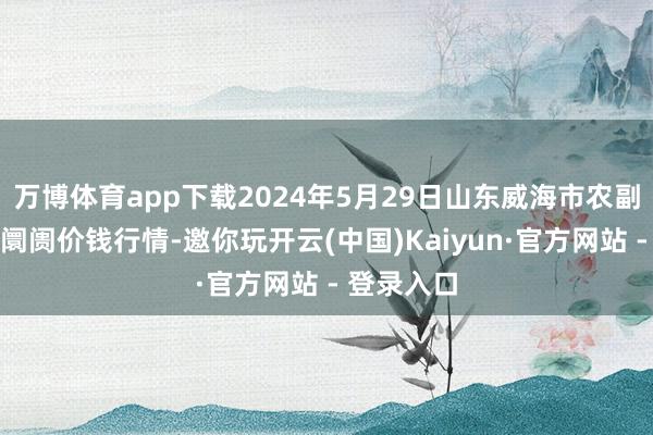 万博体育app下载2024年5月29日山东威海市农副产物批发阛阓价钱行情-邀你玩开云(中国)Kaiyun·官方网站 - 登录入口