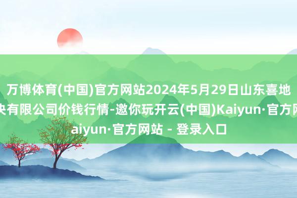 万博体育(中国)官方网站2024年5月29日山东喜地农产物阛阓解决有限公司价钱行情-邀你玩开云(中国)Kaiyun·官方网站 - 登录入口