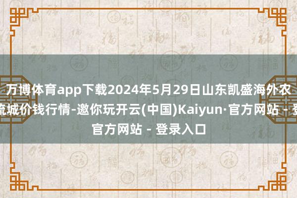 万博体育app下载2024年5月29日山东凯盛海外农居品物流城价钱行情-邀你玩开云(中国)Kaiyun·官方网站 - 登录入口