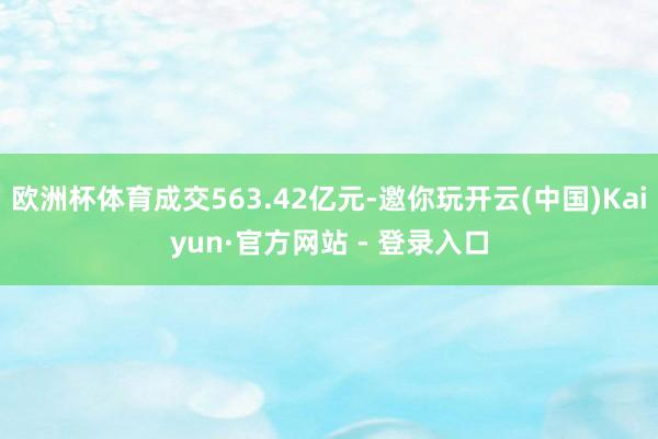 欧洲杯体育成交563.42亿元-邀你玩开云(中国)Kaiyun·官方网站 - 登录入口