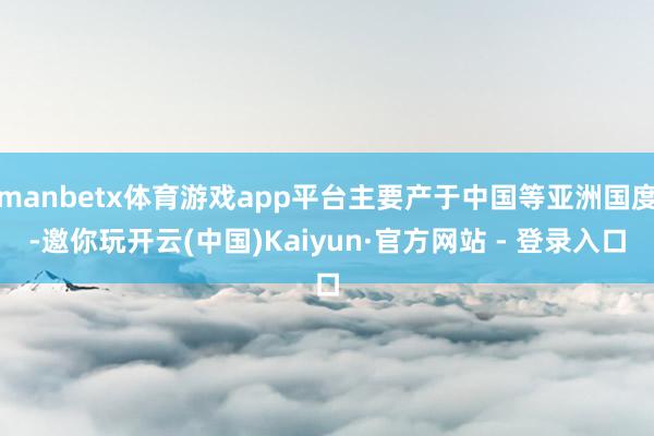 manbetx体育游戏app平台主要产于中国等亚洲国度-邀你玩开云(中国)Kaiyun·官方网站 - 登录入口