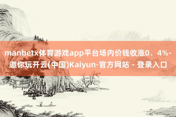 manbetx体育游戏app平台场内价钱收涨0．4%-邀你玩开云(中国)Kaiyun·官方网站 - 登录入口