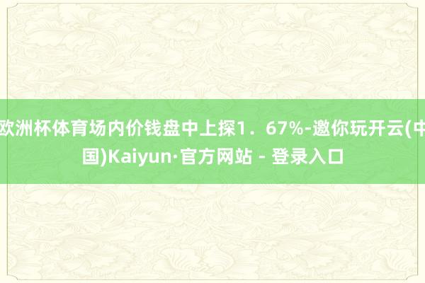 欧洲杯体育场内价钱盘中上探1．67%-邀你玩开云(中国)Kaiyun·官方网站 - 登录入口