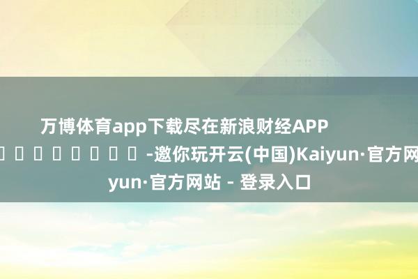 万博体育app下载尽在新浪财经APP            													-邀你玩开云(中国)Kaiyun·官方网站 - 登录入口