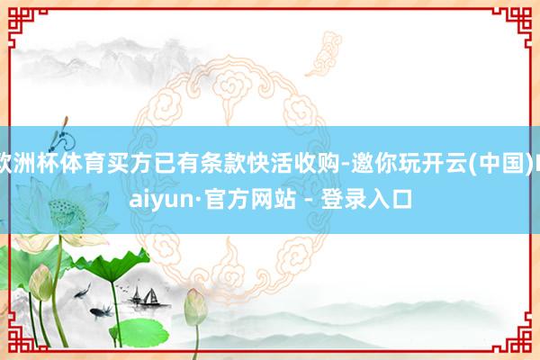 欧洲杯体育买方已有条款快活收购-邀你玩开云(中国)Kaiyun·官方网站 - 登录入口