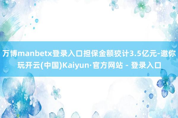 万博manbetx登录入口担保金额狡计3.5亿元-邀你玩开云(中国)Kaiyun·官方网站 - 登录入口