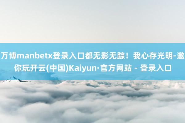 万博manbetx登录入口都无影无踪！我心存光明-邀你玩开云(中国)Kaiyun·官方网站 - 登录入口