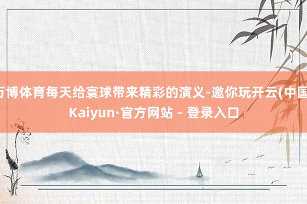 万博体育每天给寰球带来精彩的演义-邀你玩开云(中国)Kaiyun·官方网站 - 登录入口