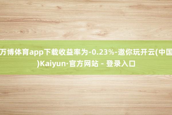 万博体育app下载收益率为-0.23%-邀你玩开云(中国)Kaiyun·官方网站 - 登录入口