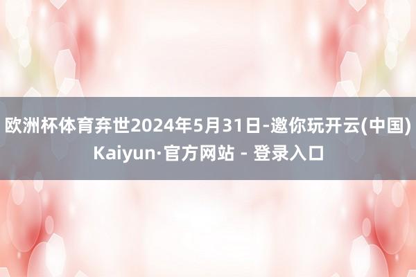 欧洲杯体育弃世2024年5月31日-邀你玩开云(中国)Kaiyun·官方网站 - 登录入口