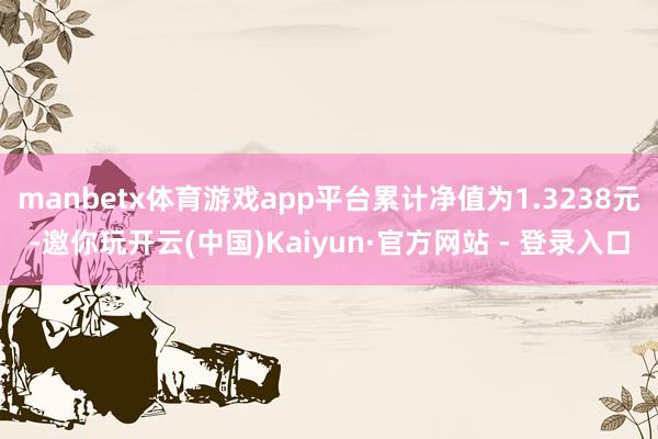 manbetx体育游戏app平台累计净值为1.3238元-邀你玩开云(中国)Kaiyun·官方网站 - 登录入口