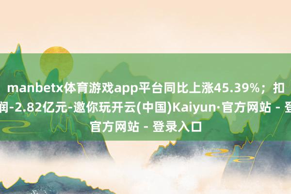 manbetx体育游戏app平台同比上涨45.39%；扣非净利润-2.82亿元-邀你玩开云(中国)Kaiyun·官方网站 - 登录入口