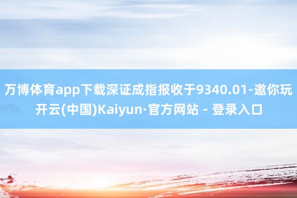 万博体育app下载深证成指报收于9340.01-邀你玩开云(中国)Kaiyun·官方网站 - 登录入口