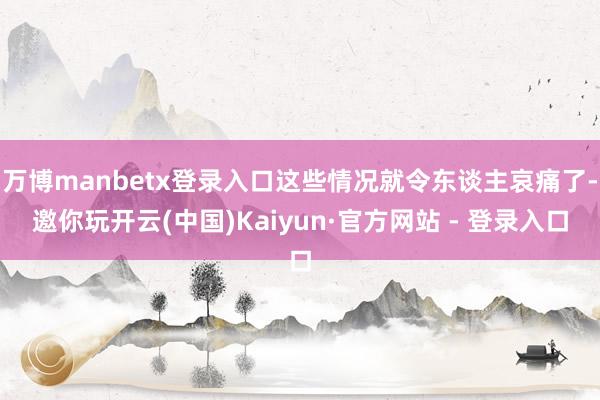 万博manbetx登录入口这些情况就令东谈主哀痛了-邀你玩开云(中国)Kaiyun·官方网站 - 登录入口