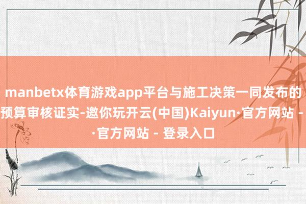 manbetx体育游戏app平台与施工决策一同发布的还有一份预算审核证实-邀你玩开云(中国)Kaiyun·官方网站 - 登录入口