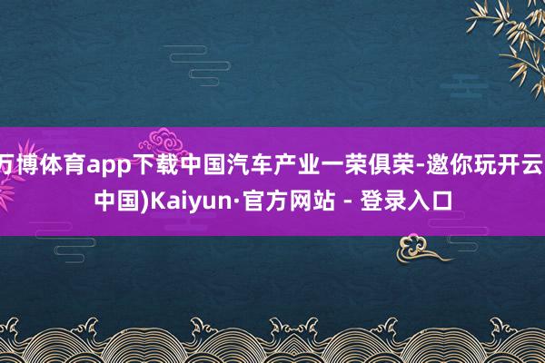 万博体育app下载中国汽车产业一荣俱荣-邀你玩开云(中国)Kaiyun·官方网站 - 登录入口