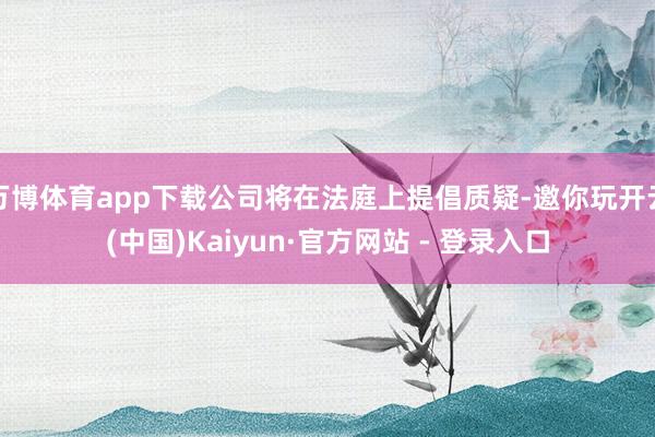 万博体育app下载公司将在法庭上提倡质疑-邀你玩开云(中国)Kaiyun·官方网站 - 登录入口