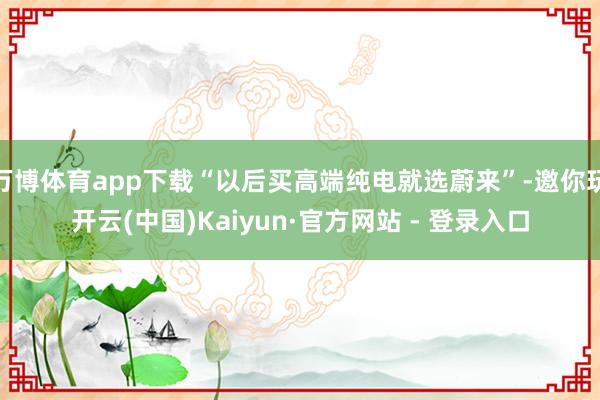 万博体育app下载“以后买高端纯电就选蔚来”-邀你玩开云(中国)Kaiyun·官方网站 - 登录入口